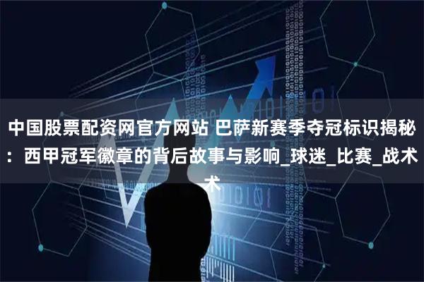 中国股票配资网官方网站 巴萨新赛季夺冠标识揭秘：西甲冠军徽章的背后故事与影响_球迷_比赛_战术