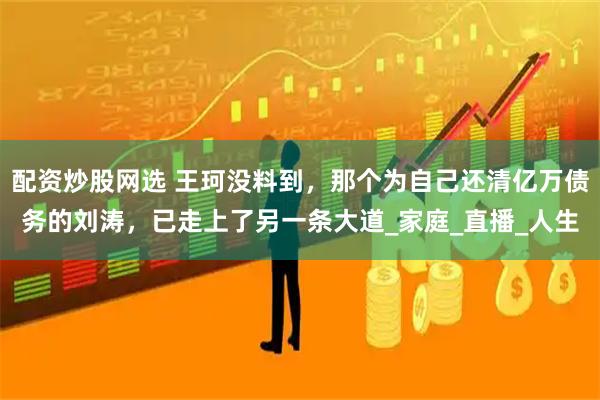 配资炒股网选 王珂没料到，那个为自己还清亿万债务的刘涛，已走上了另一条大道_家庭_直播_人生