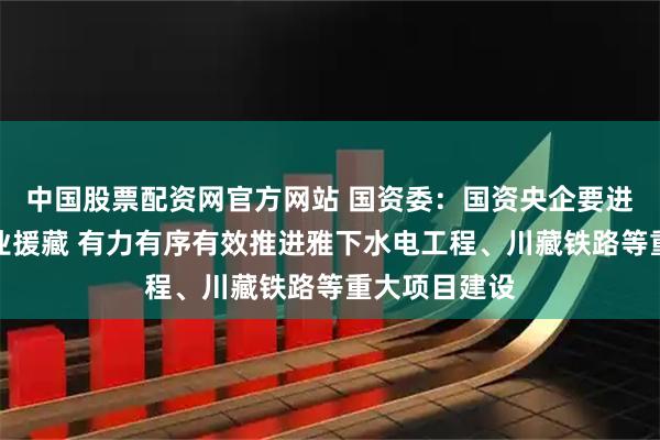 中国股票配资网官方网站 国资委：国资央企要进一步深化产业援藏 有力有序有效推进雅下水电工程、川藏铁路等重大项目建设