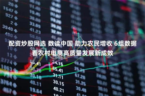 配资炒股网选 数读中国 助力农民增收 6组数据看农村电商高质量发展新成效