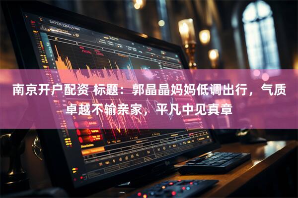 南京开户配资 标题：郭晶晶妈妈低调出行，气质卓越不输亲家，平凡中见真章