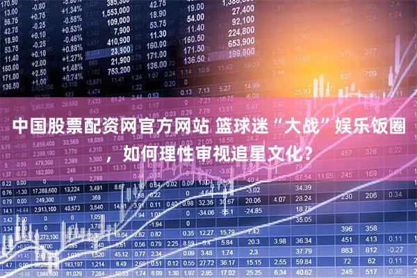 中国股票配资网官方网站 篮球迷“大战”娱乐饭圈，如何理性审视追星文化？