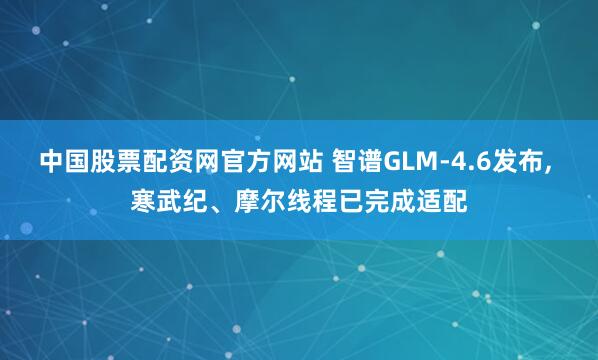 中国股票配资网官方网站 智谱GLM-4.6发布, 寒武纪、摩尔线程已完成适配