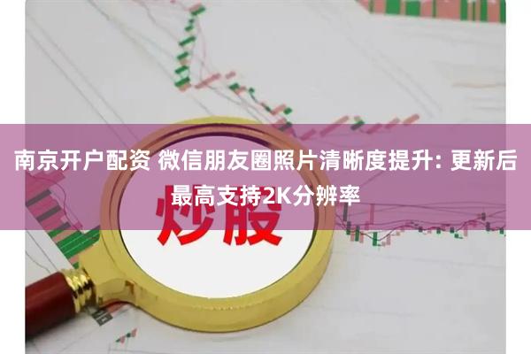 南京开户配资 微信朋友圈照片清晰度提升: 更新后最高支持2K分辨率