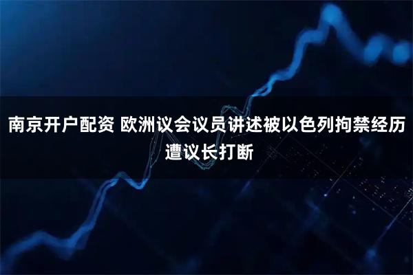 南京开户配资 欧洲议会议员讲述被以色列拘禁经历 遭议长打断