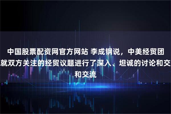 中国股票配资网官方网站 李成钢说，中美经贸团队就双方关注的经贸议题进行了深入、坦诚的讨论和交流