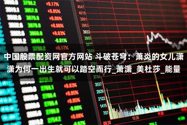 中国股票配资网官方网站 斗破苍穹：萧炎的女儿潇潇为何一出生就可以踏空而行_萧潇_美杜莎_能量