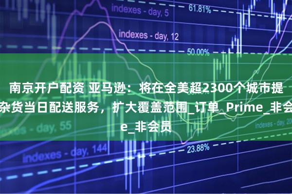 南京开户配资 亚马逊：将在全美超2300个城市提供杂货当日配送服务，扩大覆盖范围_订单_Prime_非会员