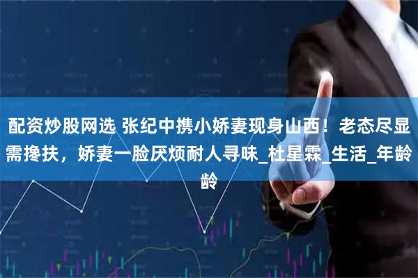 配资炒股网选 张纪中携小娇妻现身山西！老态尽显需搀扶，娇妻一脸厌烦耐人寻味_杜星霖_生活_年龄